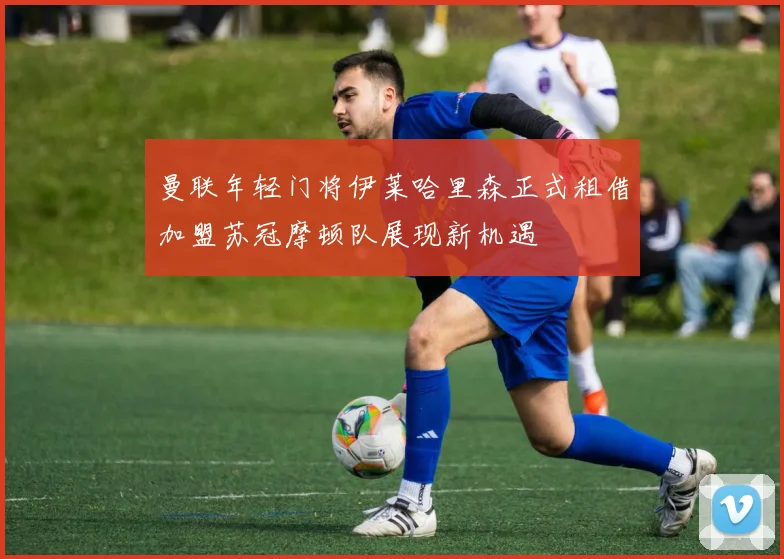 曼联年轻门将伊莱哈里森正式租借加盟苏冠摩顿队展现新机遇