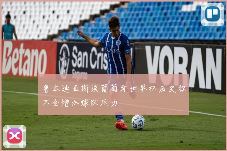鲁本迪亚斯谈葡萄牙世界杯历史称不会增加球队压力