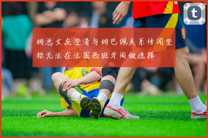 姆总女友澄清与姆巴佩关系传闻坚称无法在法国西班牙间做选择