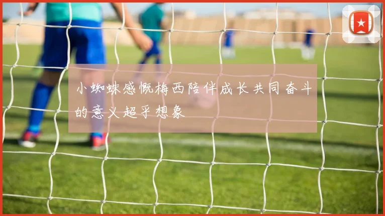 小蜘蛛感慨梅西陪伴成长共同奋斗的意义超乎想象