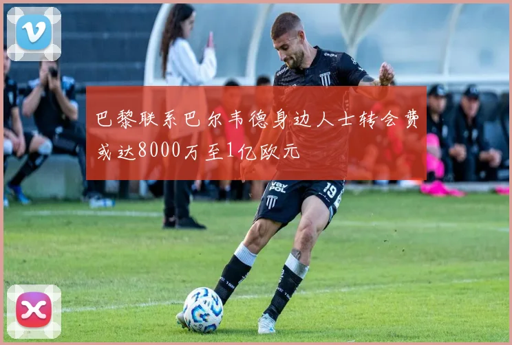 巴黎联系巴尔韦德身边人士转会费或达8000万至1亿欧元