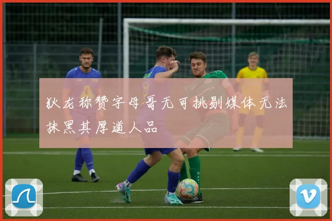 狄龙称赞字母哥无可挑剔媒体无法抹黑其厚道人品