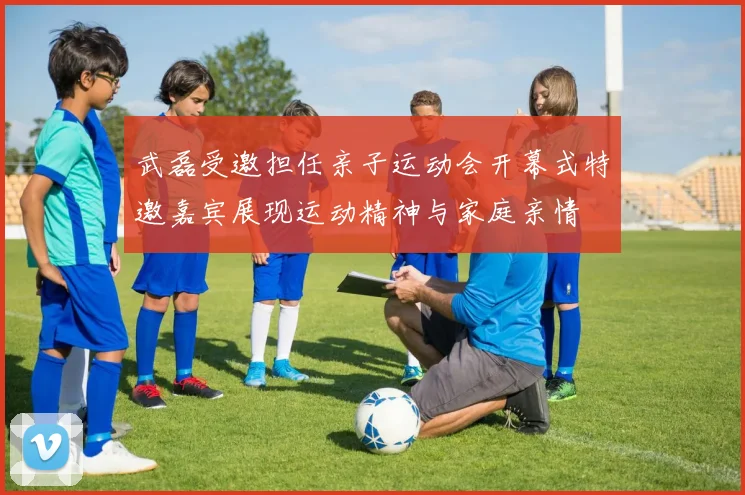 武磊受邀担任亲子运动会开幕式特邀嘉宾展现运动精神与家庭亲情