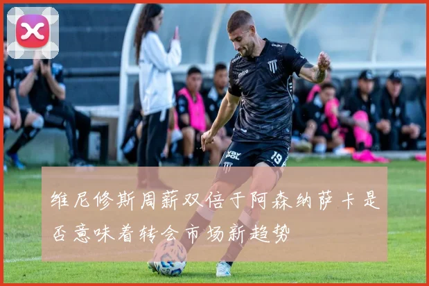 维尼修斯周薪双倍于阿森纳萨卡是否意味着转会市场新趋势