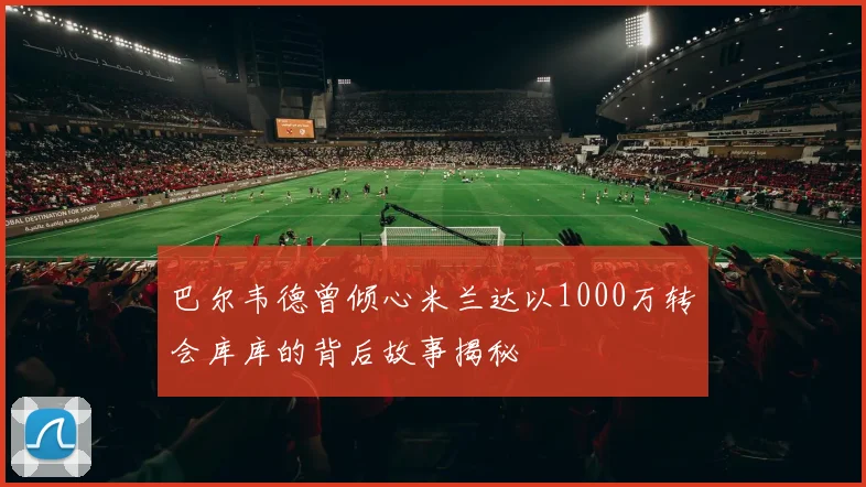 巴尔韦德曾倾心米兰达以1000万转会库库的背后故事揭秘