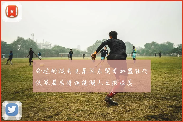 命运的捉弄克莱因东契奇加盟独行侠浓眉或将拒绝湖人互换成真