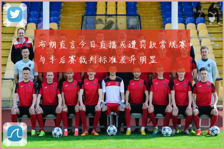 布朗直言今日直播或遭罚款常规赛与季后赛裁判标准差异明显
