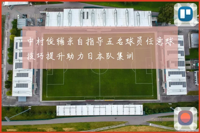 中村俊辅亲自指导五名球员任意球技巧提升助力日本队集训