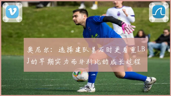 奥尼尔：选择建队基石时更看重LBJ的早期实力而非科比的成长过程