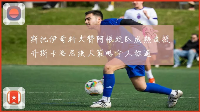 斯托伊奇科夫赞阿根廷队成熟度提升斯卡洛尼换人策略令人称道