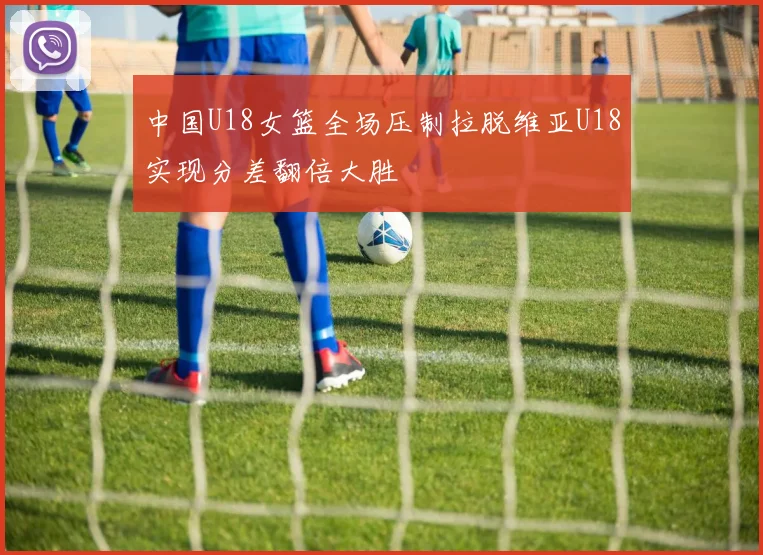 中国U18女篮全场压制拉脱维亚U18实现分差翻倍大胜