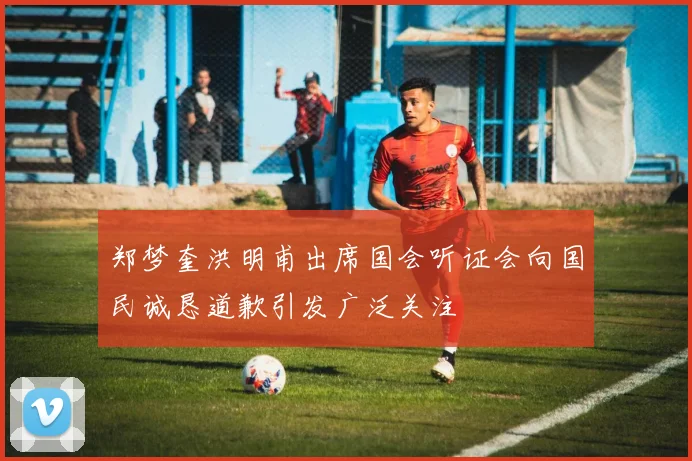 郑梦奎洪明甫出席国会听证会向国民诚恳道歉引发广泛关注