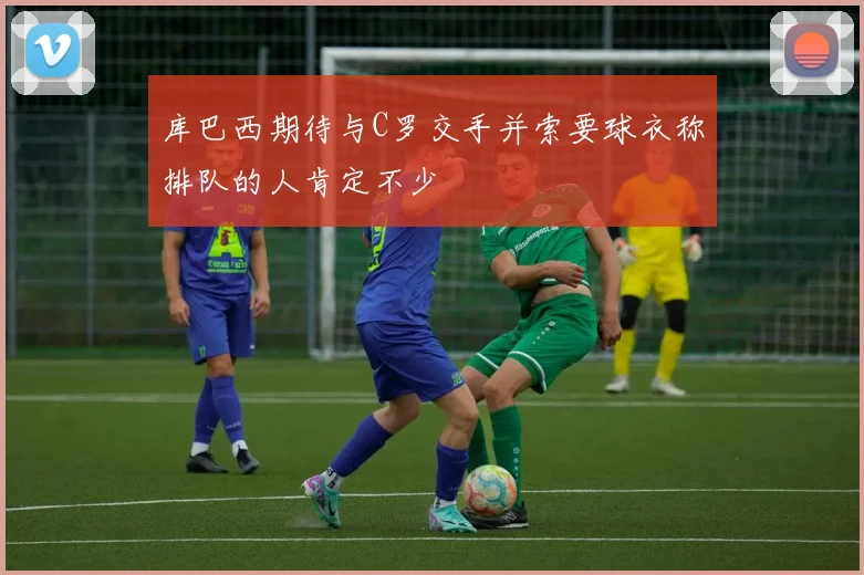 库巴西期待与C罗交手并索要球衣称排队的人肯定不少