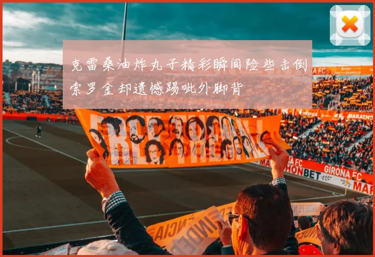 克雷桑油炸丸子精彩瞬间险些击倒索罗金却遗憾踢呲外脚背