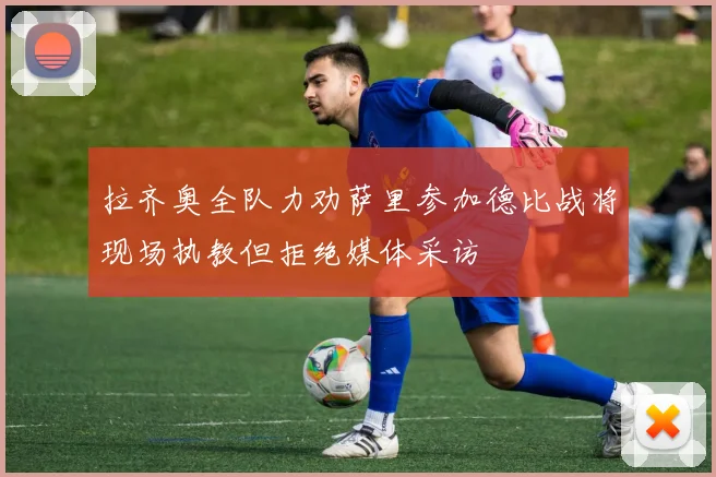 拉齐奥全队力劝萨里参加德比战将现场执教但拒绝媒体采访