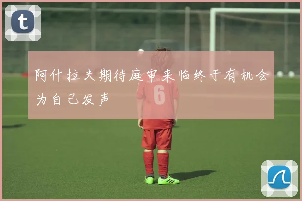 阿什拉夫期待庭审来临终于有机会为自己发声