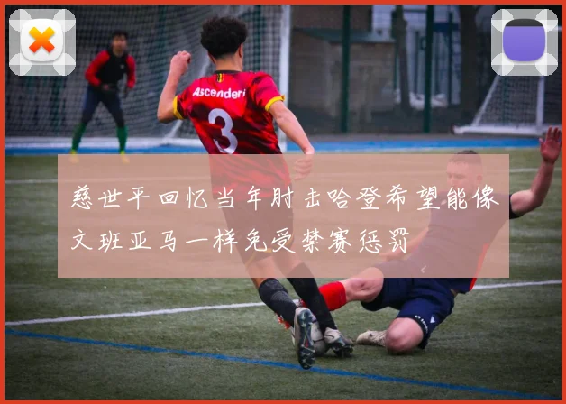 慈世平回忆当年肘击哈登希望能像文班亚马一样免受禁赛惩罚
