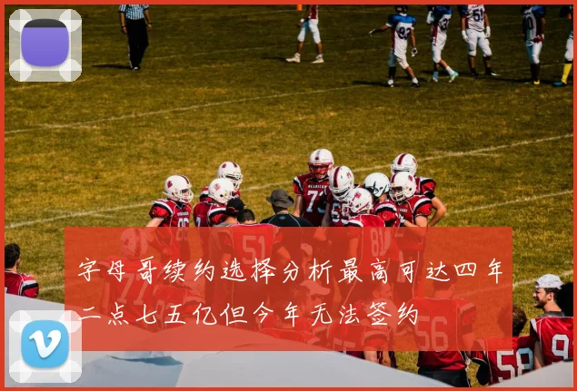 字母哥续约选择分析最高可达四年二点七五亿但今年无法签约