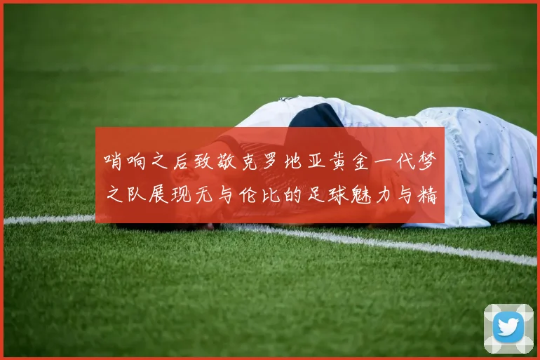 哨响之后致敬克罗地亚黄金一代梦之队展现无与伦比的足球魅力与精神