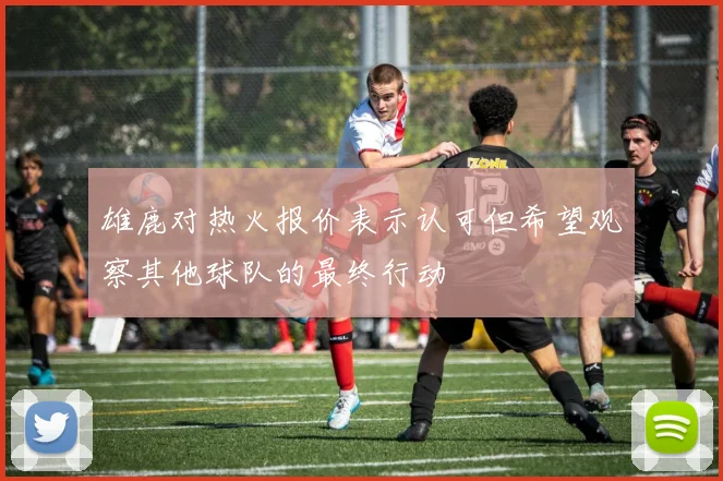 雄鹿对热火报价表示认可但希望观察其他球队的最终行动